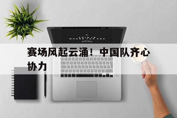 1xbet体育app下载-赛场风起云涌！中国队齐心协力的简单介绍